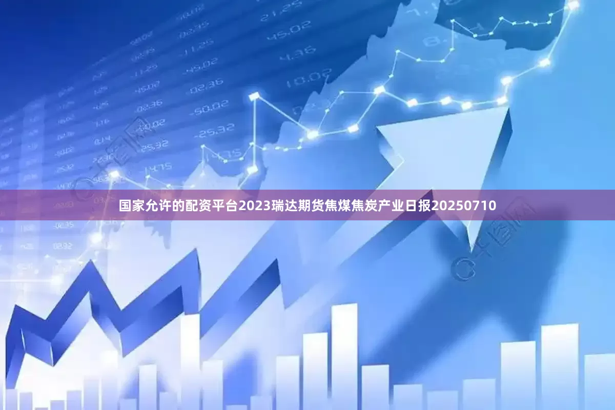 国家允许的配资平台2023瑞达期货焦煤焦炭产业日报20250710