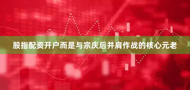 股指配资开户而是与宗庆后并肩作战的核心元老
