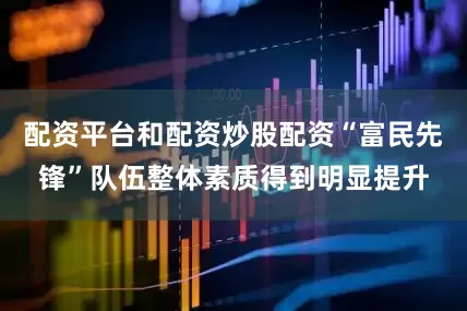 配资平台和配资炒股配资“富民先锋”队伍整体素质得到明显提升
