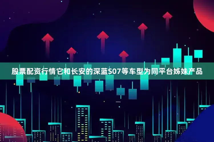 股票配资行情它和长安的深蓝S07等车型为同平台姊妹产品