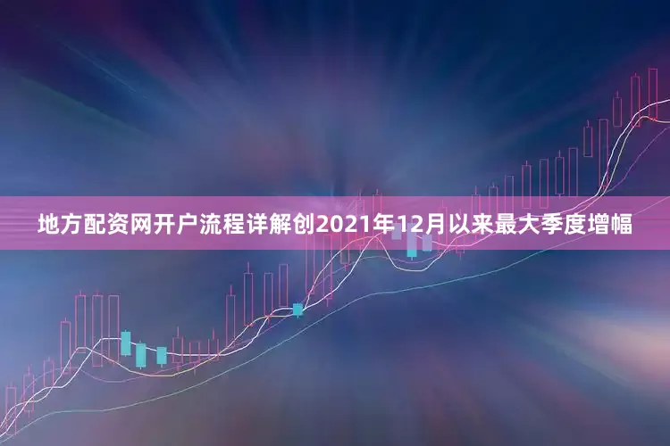 地方配资网开户流程详解创2021年12月以来最大季度增幅