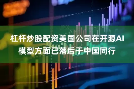 杠杆炒股配资美国公司在开源AI模型方面已落后于中国同行