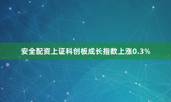 安全配资上证科创板成长指数上涨0.3%