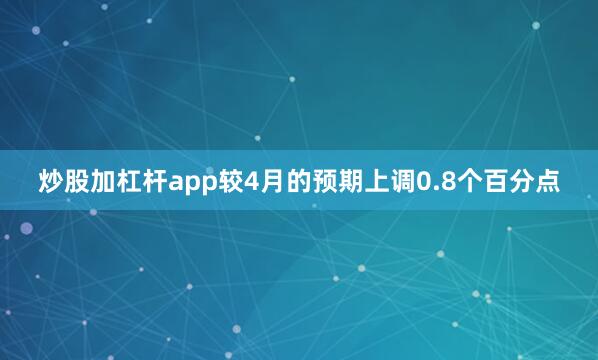 炒股加杠杆app较4月的预期上调0.8个百分点
