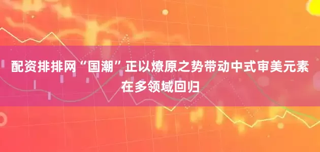 配资排排网“国潮”正以燎原之势带动中式审美元素在多领域回归